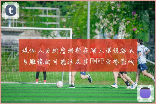 媒体人分析詹姆斯在湖人退役球衣与雕像的可能性及其FMVP荣誉影响