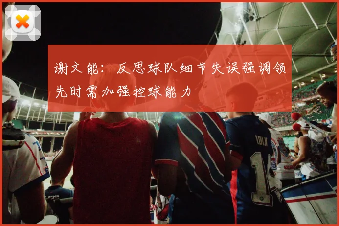 谢文能：反思球队细节失误强调领先时需加强控球能力