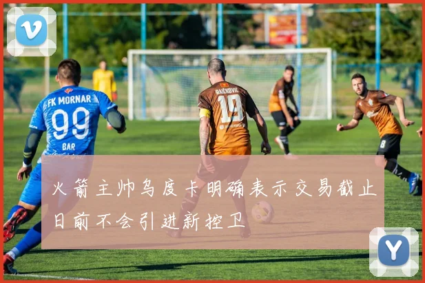 火箭主帅乌度卡明确表示交易截止日前不会引进新控卫