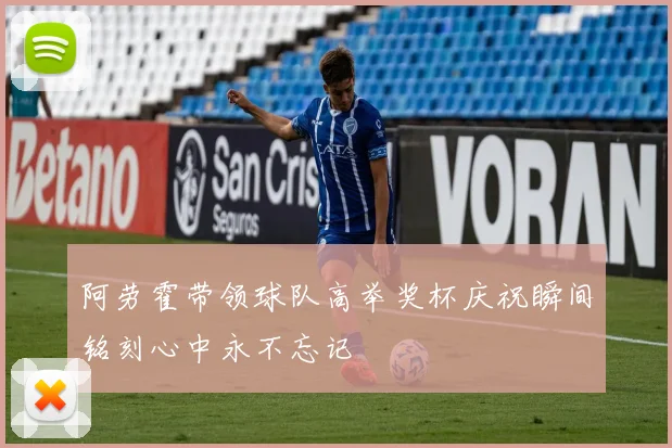 阿劳霍带领球队高举奖杯庆祝瞬间铭刻心中永不忘记