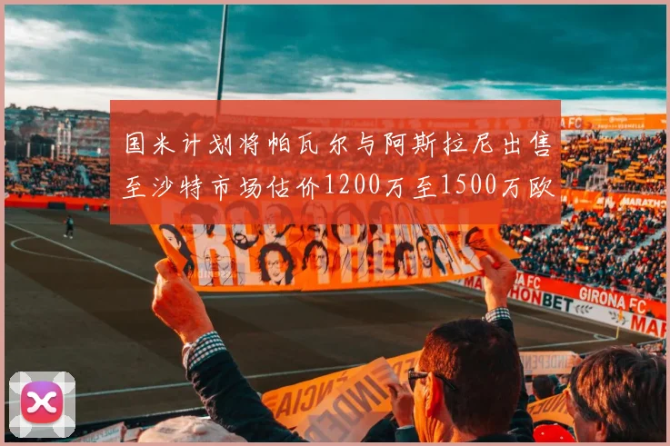 国米计划将帕瓦尔与阿斯拉尼出售至沙特市场估价1200万至1500万欧元