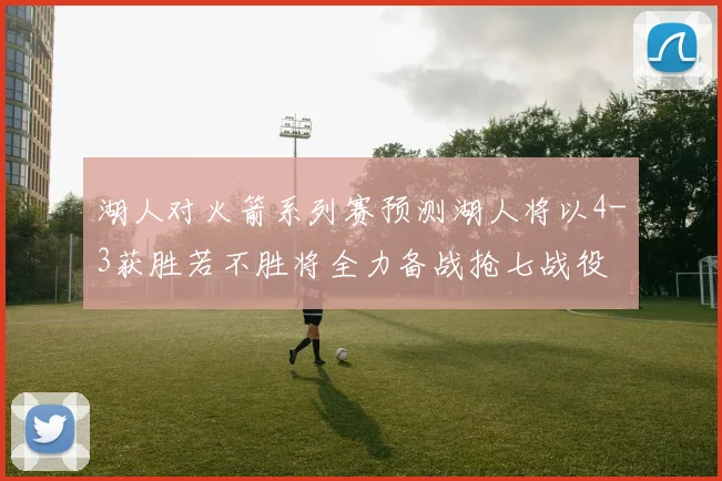 湖人对火箭系列赛预测湖人将以4-3获胜若不胜将全力备战抢七战役