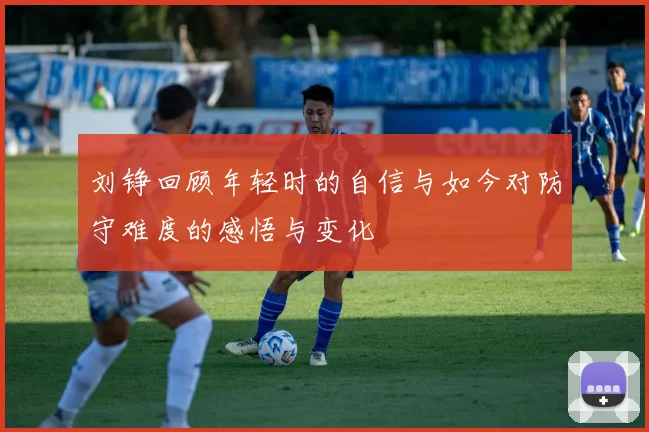 刘铮回顾年轻时的自信与如今对防守难度的感悟与变化