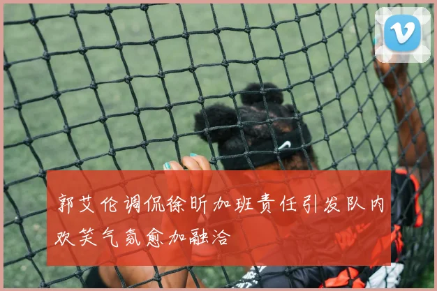 郭艾伦调侃徐昕加班责任引发队内欢笑气氛愈加融洽