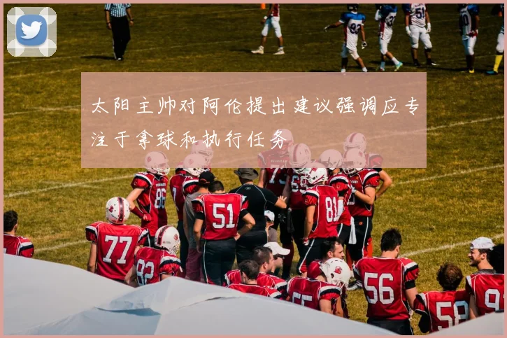 太阳主帅对阿伦提出建议强调应专注于拿球和执行任务