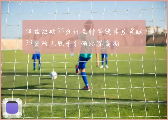华兹狂砍55分杜兰特紧随其后贡献39分两人联手引领比赛高潮
