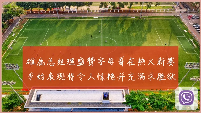 雄鹿总经理盛赞字母哥在热火新赛季的表现将令人惊艳并充满求胜欲