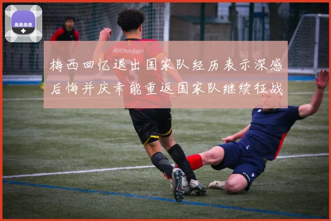 梅西回忆退出国家队经历表示深感后悔并庆幸能重返国家队继续征战