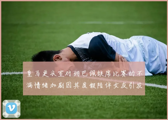 皇马更衣室对姆巴佩缺席比赛的不满情绪加剧因其度假陪伴女友引发争议